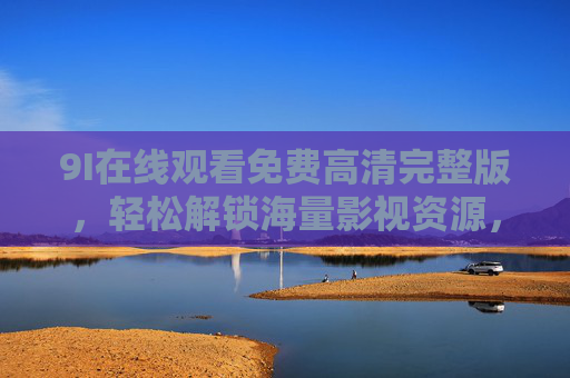 9I在线观看免费高清完整版,轻松解锁海量影视资源,畅享极致观影体验,9I免费高清在线,解锁海量影视,畅享极致观影