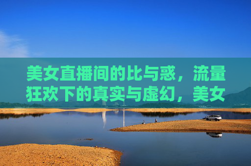 美女直播间的比与惑,流量狂欢下的真实与虚幻,美女直播间的比惑,流量狂欢下的真实与虚幻