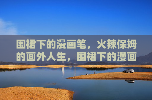 围裙下的漫画笔,火辣保姆的画外人生,围裙下的漫画笔,火辣保姆的画外人生