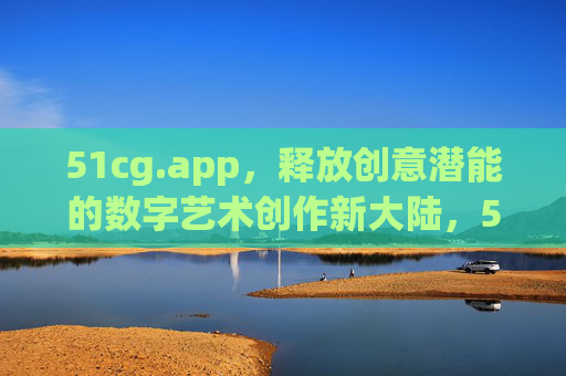51cg.app,释放创意潜能的数字艺术创作新大陆,51cg.app,释放创意潜能的数字艺术创作新大陆