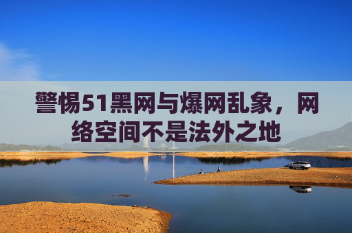 警惕51黑网与爆网乱象,网络空间不是法外之地