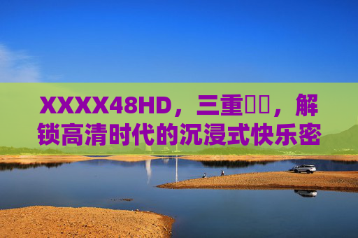 XXXX48HD,三重馃崋,解锁高清时代的沉浸式快乐密码,XXXX48HD三重馃崋,解锁高清沉浸式快乐密码
