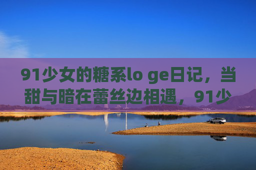 91少女的糖系lo ge日记，当甜与暗在蕾丝边相遇，91少女糖系lo ge日记，甜暗蕾丝边相遇