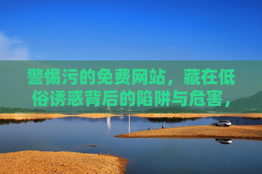 警惕污的免费网站,藏在低俗诱惑背后的陷阱与危害,警惕污免费网站,低俗诱惑背后的陷阱与危害