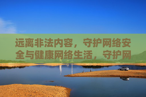 远离非法内容,守护网络安全与健康网络生活,守护网络安全与健康网络生活