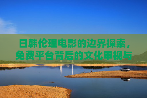 日韩伦理电影的边界探索,免费平台背后的文化审视与责任,日韩伦理电影的边界探索,免费平台的文化审视与责任