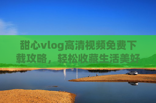 甜心vlog高清视频免费下载攻略，轻松收藏生活美好瞬间，甜心vlog高清免费下载攻略，轻松收藏生活美好瞬间