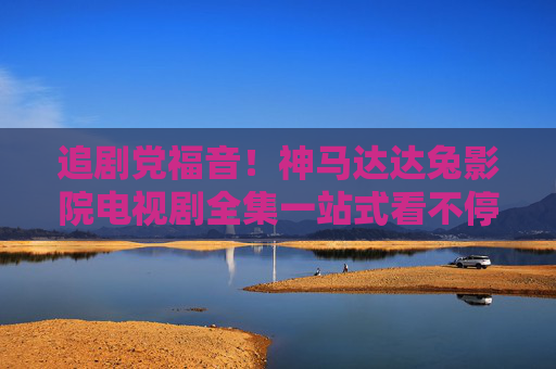 追剧党福音！神马达达兔影院电视剧全集一站式看不停，追剧党福音！神马达达兔影院电视剧全集一站式畅看