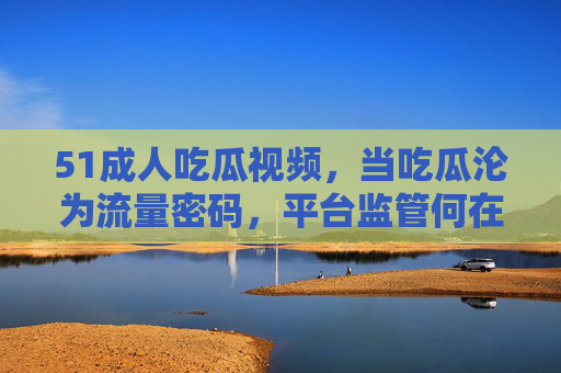 51成人吃瓜视频，当吃瓜沦为流量密码，平台监管何在？51成人吃瓜成流量密码，平台监管何以失守？