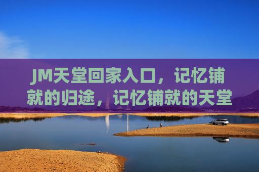 JM天堂回家入口,记忆铺就的归途,记忆铺就的天堂归途
