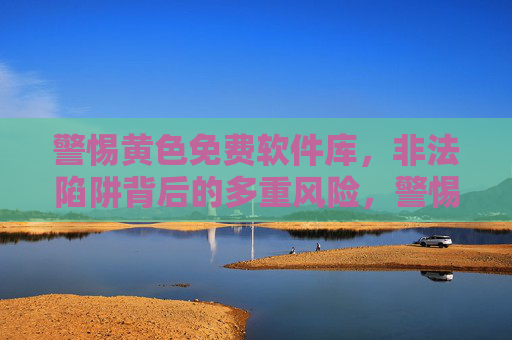 警惕黄色免费软件库,非法陷阱背后的多重风险,警惕黄色免费软件库,非法陷阱背后的多重风险