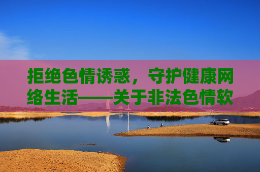 拒绝色情诱惑,守护健康网络生活——关于非法色情软件的警示,拒绝非法色情软件诱惑,守护健康网络生活