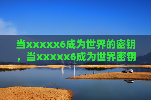 当xxxxx6成为世界的密钥,当xxxxx6成为世界密钥