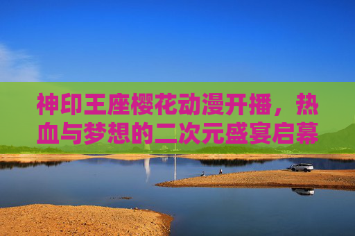 神印王座樱花动漫开播，热血与梦想的二次元盛宴启幕，神印王座热血启幕，二次元梦想盛宴