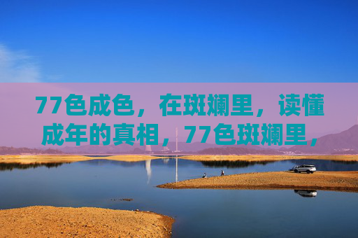 77色成色，在斑斓里，读懂成年的真相，77色斑斓里，读懂成年真相