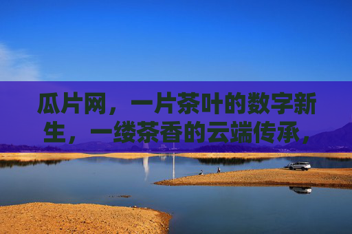 瓜片网,一片茶叶的数字新生,一缕茶香的云端传承,瓜片网,茶叶数字新生,茶香云端传承