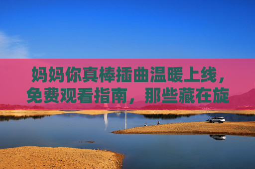 妈妈你真棒插曲温暖上线,免费观看指南,那些藏在旋律里的母爱故事,妈妈你真棒暖心插曲上线,免费观看指南,藏在旋律里的母爱故事