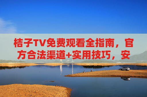 桔子TV免费观看全指南，官方合法渠道+实用技巧，安全畅享影视盛宴，桔子TV免费观看全指南，官方合法渠道+实用技巧，安全畅享影视盛宴