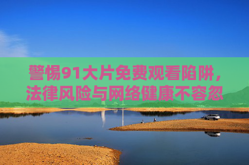 警惕91大片免费观看陷阱，法律风险与网络健康不容忽视，警惕91大片免费观看陷阱，法律风险与网络健康不容忽视