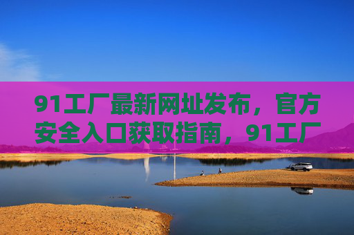 91工厂最新网址发布，官方安全入口获取指南，91工厂最新官方网址发布，安全入口获取指南