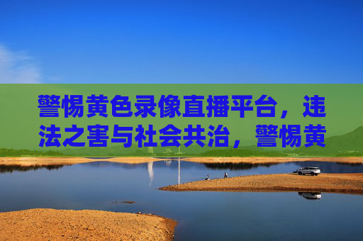 警惕黄色录像直播平台，违法之害与社会共治，警惕黄色直播平台，违法危害与社会共治