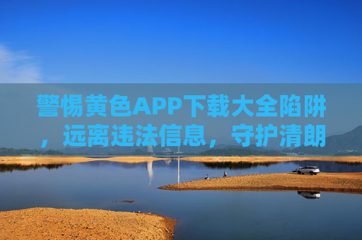 警惕黄色APP下载大全陷阱，远离违法信息，守护清朗网络，警惕黄色APP下载大全陷阱，守护清朗网络