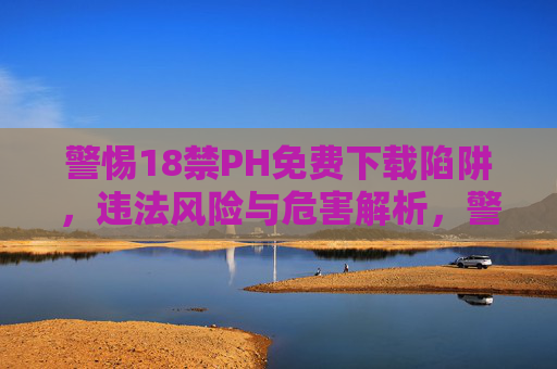 警惕18禁PH免费下载陷阱，违法风险与危害解析，警惕18禁PH免费下载陷阱，违法风险与危害解析