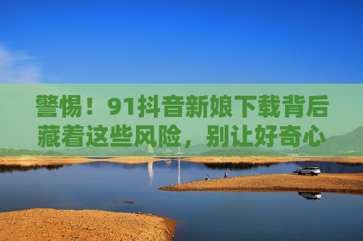 警惕！91抖音新娘下载背后藏着这些风险，别让好奇心踩坑，警惕91抖音新娘下载风险，好奇心别踩坑