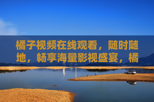 橘子视频在线观看，随时随地，畅享海量影视盛宴，橘子视频，随时随地畅享海量影视盛宴