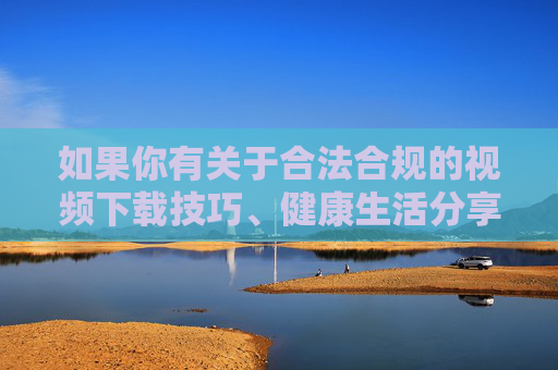 如果你有关于合法合规的视频下载技巧、健康生活分享或其他积极话题的需求，我很乐意为你提供帮助。请务必遵守法律法规，传播正能量，让网络空间更加清朗美好，合法合规传正能量，共建清朗网络空间