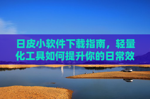 日皮小软件下载指南，轻量化工具如何提升你的日常效率，日皮小软件下载指南，轻量化工具提升日常效率