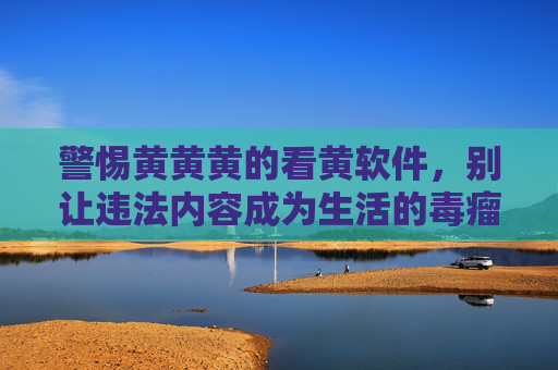 警惕黄黄黄的看黄软件，别让违法内容成为生活的毒瘤，警惕黄软件违法毒瘤，别让违法内容侵蚀生活