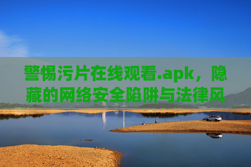 警惕污片在线观看.apk，隐藏的网络安全陷阱与法律风险，警惕污片在线观看.apk，隐藏的网络安全陷阱与法律风险