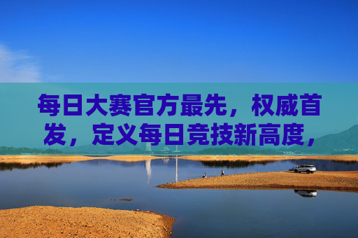 每日大赛官方最先，权威首发，定义每日竞技新高度，每日大赛官方首发 定义竞技新高度
