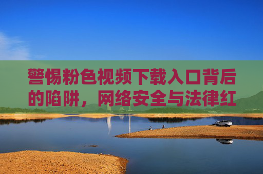 警惕粉色视频下载入口背后的陷阱，网络安全与法律红线不容触碰，警惕粉色视频下载入口陷阱，网络安全与法律红线不容触碰