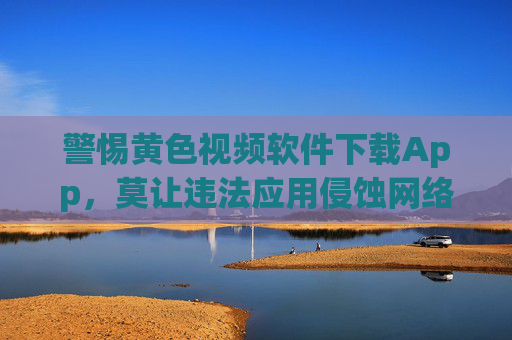警惕黄色视频软件下载App，莫让违法应用侵蚀网络生态，警惕黄色视频App下载，守护网络生态
