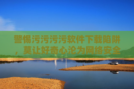 警惕污污污污软件下载陷阱，莫让好奇心沦为网络安全危机，警惕污软件下载陷阱，莫让好奇心沦为网络安全危机