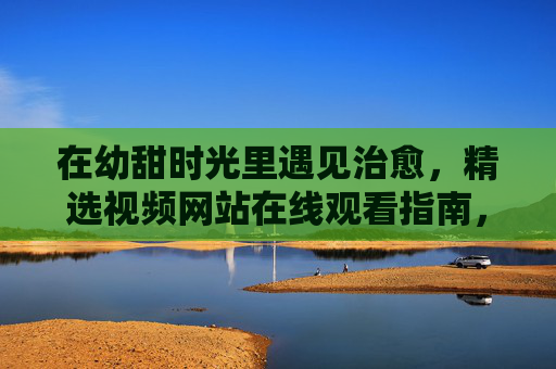 在幼甜时光里遇见治愈，精选视频网站在线观看指南，幼甜时光治愈，精选视频网站在线观看指南