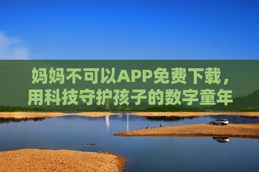 妈妈不可以APP免费下载，用科技守护孩子的数字童年，妈妈不可以APP，免费下载，科技守护孩子数字童年