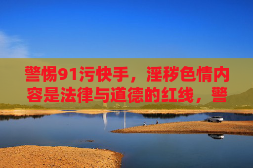 警惕91污快手，淫秽色情内容是法律与道德的红线，警惕91污快手，淫秽色情是法律道德红线