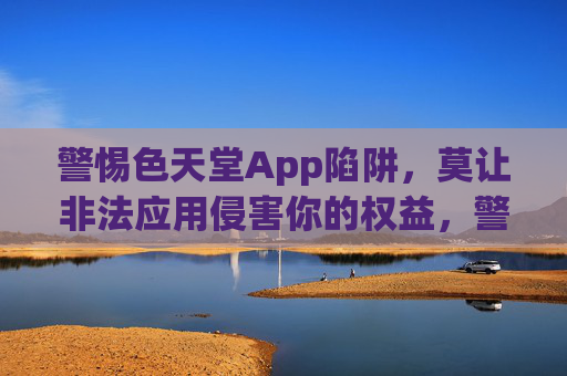 警惕色天堂App陷阱，莫让非法应用侵害你的权益，警惕色天堂App陷阱，莫让非法应用侵害你的权益