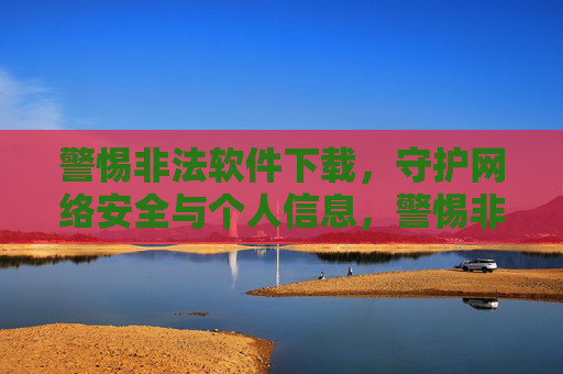警惕非法软件下载，守护网络安全与个人信息，警惕非法软件下载，守护网络安全与个人信息
