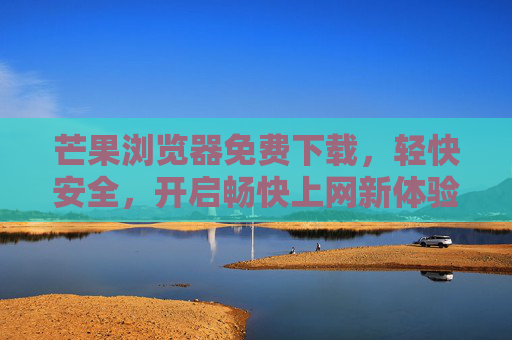 芒果浏览器免费下载，轻快安全，开启畅快上网新体验，芒果浏览器免费下载，轻快安全，畅快上网新体验