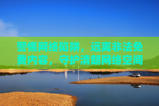 警惕网络陷阱，远离非法免费内容，守护清朗网络空间，警惕非法免费陷阱，守护清朗网络空间