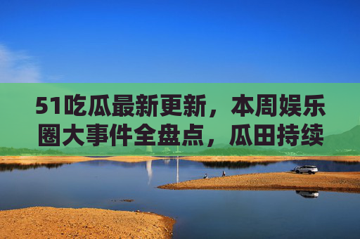 51吃瓜最新更新，本周娱乐圈大事件全盘点，瓜田持续扩张！51吃瓜本周更新，娱乐圈大事件全盘点，瓜田持续扩张！