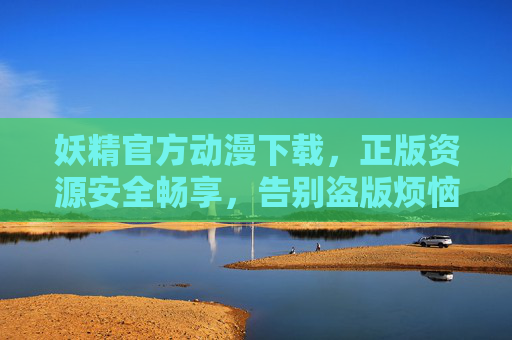 妖精官方动漫下载，正版资源安全畅享，告别盗版烦恼，妖精官方动漫下载，正版安全，告别盗版烦恼