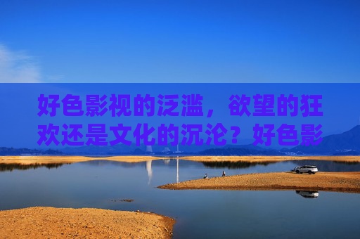 好色影视的泛滥，欲望的狂欢还是文化的沉沦？好色影视泛滥，欲望狂欢还是文化沉沦？