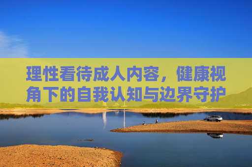 理性看待成人内容，健康视角下的自我认知与边界守护，理性看待成人内容，健康视角下的自我认知与边界守护