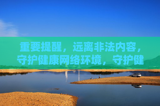 重要提醒，远离非法内容，守护健康网络环境，守护健康网络环境