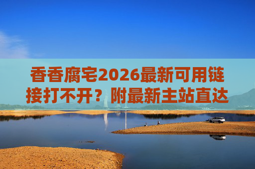 香香腐宅2026最新可用链接打不开？附最新主站直达地址（直接复制浏览器打开）香香腐宅2026链接打不开？附最新主站直达地址